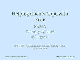 Helping Clients Cope with
Fear
NAPFA
February 29, 2016
@docgresh
http://www.slideshare.net/docgresh/helping-clients-
cope-with-fear
Atlanta Financial Psychology Mary Gresham, Ph.D.
 