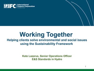 Working Together
Helping clients solve environmental and social issues
using the Sustainability Framework

Kate Lazarus, Senior Operations Officer
E&S Standards in Hydro
1

 