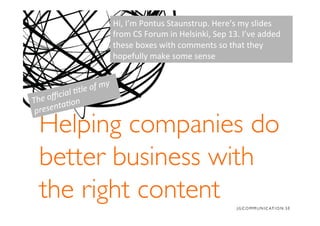 Helping companies do
better business with
the right content	

The	
  oﬃcial	
  �tle	
  of	
  my	
  
presenta�on	
  
Hi,	
  I’m	
  Pontus	
  Staunstrup.	
  Here’s	
  my	
  slides	
  
from	
  CS	
  Forum	
  in	
  Helsinki,	
  Sep	
  13.	
  I’ve	
  added	
  
these	
  boxes	
  with	
  comments	
  so	
  that	
  they	
  
hopefully	
  make	
  some	
  sense	
  
 
