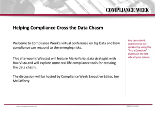 Helping Compliance Cross the Data Chasm

                                                                           You can submit
Welcome to Compliance Week’s virtual conference on Big Data and how        questions to our
compliance can respond to the emerging risks.                              speaker by using the
                                                                           “Ask a Question”
                                                                           button on the left
                                                                           side of your screen.
This afternoon’s Webcast will feature Mario Faria, data strategist with
Boa Vista and will explore some real life compliance tools for crossing
the data chasm.

The discussion will be hosted by Compliance Week Executive Editor, Joe
McCafferty.




  www.complianceweek.com                                                  (888) 519-9200
 