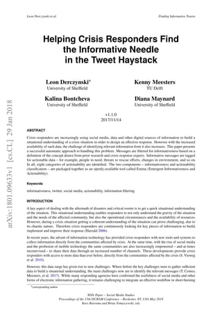 Leon Derczynski et al. Finding Informative Tweets
Helping Crisis Responders Find
the Informative Needle
in the Tweet Haystack
Leon Derczynski∗
University of Sheﬃeld
Kenny Meesters
TU Delft
Kalina Bontcheva
University of Sheﬃeld
Diana Maynard
University of Sheﬃeld
v1.1.0
2017/11/14
ABSTRACT
Crisis responders are increasingly using social media, data and other digital sources of information to build a
situational understanding of a crisis situation in order to design an eﬀective response. However with the increased
availability of such data, the challenge of identifying relevant information from it also increases. This paper presents
a successful automatic approach to handling this problem. Messages are ﬁltered for informativeness based on a
deﬁnition of the concept drawn from prior research and crisis response experts. Informative messages are tagged
for actionable data – for example, people in need, threats to rescue eﬀorts, changes in environment, and so on.
In all, eight categories of actionability are identiﬁed. The two components – informativeness and actionability
classiﬁcation – are packaged together as an openly-available tool called Emina (Emergent Informativeness and
Actionability).
Keywords
informativeness, twitter, social media, actionability, information ﬁltering
INTRODUCTION
A key aspect of dealing with the aftermath of disasters and critical events is to get a quick situational understanding
of the situation. This situational understanding enables responders to not only understand the gravity of the situation
and the needs of the aﬀected community, but also the operational circumstances and the availability of resources.
However, during a crisis situation getting a coherent understanding of the situation can prove challenging, due to
its chaotic nature. Therefore crisis responders are continuously looking for key pieces of information to build,
implement and improve their response (Harrald 2006).
In recent years, the advent of information technology has provided crisis responders with new tools and systems to
collect information directly from the communities aﬀected by crisis. At the same time, with the rise of social media
and the profusion of mobile technology the same communities are also increasingly empowered – and at times
incentivized – to share their data through an increased number of channels. These developments provide crisis
responders with access to more data than ever before, directly from the communities aﬀected by the crisis (S. Vieweg
et al. 2010).
However, this data surge has given rise to new challenges. Where before the key challenges were to gather suﬃcient
data to build a situational understanding, the main challenges now are to identify the relevant messages (T. Comes,
Meesters, et al. 2017). While many responding agencies have conﬁrmed the usefulness of social media and other
forms of electronic information gathering, it remains challenging to integrate an eﬀective workﬂow in short-burning
∗corresponding author
WiPe Paper – Social Media Studies
Proceedings of the 15th ISCRAM Conference – Rochester, NY, USA May 2018
Kees Boersma and Brian Tomaszewski, eds.
arXiv:1801.09633v1[cs.CL]29Jan2018
 