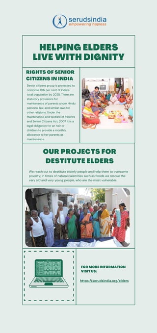 We reach out to destitute elderly people and help them to overcome
poverty; in times of natural calamities such as floods we rescue the
very old and very young people, who are the most vulnerable.
HELPING ELDERS
LIVE WITH DIGNITY
OUR PROJECTS FOR
DESTITUTE ELDERS
FOR MORE INFORMATION
VISIT US:
https://serudsindia.org/elders
RIGHTS OF SENIOR
CITIZENS IN INDIA
Senior citizens group is projected to
comprise 18% per cent of India’s
total population by 2025. There are
statutory provisions for
maintenance of parents under Hindu
personal law, and similar laws for
other religions. Under the
Maintenance and Welfare of Parents
and Senior Citizens Act, 2007 it is a
legal obligation for an heir or
children to provide a monthly
allowance to her parents as
maintenance.
 
