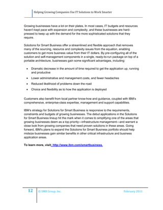 Helping Growing Companies Use IT Solutions to Work Smarter



Growing businesses have a lot on their plates. In most cases, IT budgets and resources
haven’t kept pace with expansion and complexity, and these businesses are hard-
pressed to keep up with the demand for the more sophisticated solutions that they
require.

Solutions for Smart Business offer a streamlined and flexible approach that removes
many of the sourcing, resource and complexity issues from the equation, enabling
customers to get more business value from their IT dollars. By pre-configuring all of the
solution and self-management components in a single, ready-to-run package on top of a
portable architecture, businesses gain some significant advantages, including:

     Dramatic decrease in the amount of time required to get the application up, running
      and productive
     Lower administrative and management costs, and fewer headaches
     Reduced likelihood of problems down the road
     Choice and flexibility as to how the application is deployed


Customers also benefit from local partner know-how and guidance, coupled with IBM’s
comprehensive, enterprise-class expertise, management and support capabilities.

IBM’s strategy for Solutions for Smart Business is responsive to the requirements,
constraints and budgets of growing businesses. The debut applications in the Solutions
for Smart Business lineup hit the mark when it comes to simplifying one of the areas that
growing businesses deem as a top priority—infrastructure management—and warrant a
close look from growing companies that need proven solutions in these areas. Going
forward, IBM’s plans to expand the Solutions for Smart Business portfolio should help
midsize businesses gain similar benefits in other critical infrastructure and business
application areas.

To learn more, visit: http://www.ibm.com/smartbusiness.




     12      © SMB Group, Inc.                                               February 2011
 