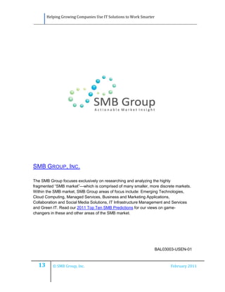 Helping Growing Companies Use IT Solutions to Work Smarter




SMB GROUP, INC.

The SMB Group focuses exclusively on researching and analyzing the highly
fragmented “SMB market”—which is comprised of many smaller, more discrete markets.
Within the SMB market, SMB Group areas of focus include: Emerging Technologies,
Cloud Computing, Managed Services, Business and Marketing Applications,
Collaboration and Social Media Solutions, IT Infrastructure Management and Services
and Green IT. Read our 2011 Top Ten SMB Predictions for our views on game-
changers in these and other areas of the SMB market.




                                                                    BAL03003-USEN-01



  13      © SMB Group, Inc.                                               February 2011
 
