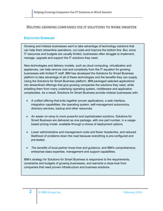 Helping Growing Companies Use IT Solutions to Work Smarter




 HELPING GROWING COMPANIES USE IT SOLUTIONS TO WORK SMARTER

EXECUTIVE SUMMARY

Growing and midsize businesses want to take advantage of technology solutions that
can help them streamline operations, cut costs and improve the bottom line. But, since
IT resources and budgets are usually limited, businesses often struggle to implement,
manage, upgrade and support the IT solutions they need.

New technologies and delivery models, such as cloud computing, virtualization and
appliances, can help remove cost and complexity from the IT equation for growing
businesses with limited IT staff. IBM has developed the Solutions for Smart Business
platform to take advantage of all of these technologies and the benefits they can supply.
Using the Solutions for Smart Business platform, IBM packaged selected applications
into streamlined offerings that give growing companies the solutions they need, while
shielding them from many underlying operating system, middleware and application
complexities. As a result, Solutions for Smart Business provide midsize businesses with:

    A unified offering that knits together proven applications, a web interface,
     integration capabilities, the operating system, self-management autonomics,
     directory services, backup and other resources.

    An easier on-ramp to more powerful and sophisticated solutions. Solutions for
     Smart Business are delivered as one package, with one part number, in a usage-
     based pricing model, available through a choice of deployment options.

    Lower administrative and management costs and fewer headaches, and reduced
     likelihood of problems down the road because everything is pre-configured and
     pre-tested.

    The benefits of local partner know-how and guidance, and IBM’s comprehensive,
     enterprise-class expertise, management and support capabilities.

IBM’s strategy for Solutions for Smart Business is responsive to the requirements,
constraints and budgets of growing businesses, and warrants a close look from
companies that need proven infrastructure and business solutions.




     2      © SMB Group, Inc.                                                February 2011
 