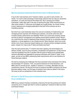 Helping Growing Companies Use IT Solutions to Work Smarter




HELPING GROWING COMPANIES USE IT SOLUTIONS TO WORK SMARTER

If you’re like most business and IT decision makers, you want to work smarter, not
harder. You want to take advantage of technology solutions that can help you streamline
operations, cut costs and improve the bottom line. But in growing and midsize
businesses, reality often gets in the way of reaching this goal. While requirements are
often quite complex, IT resources and budgets are usually limited. As a result, finding,
buying, deploying and managing applications that best fit the business can be a
frustrating exercise.

But what if you could drastically reduce the cost and complexity of implementing and
managing proven business and infrastructure solutions, and at the same time also
increase solution performance and reliability? What if you could have proactive remote
services to perform management and updating chores before problems arose? What if
you could have the choice of deploying these solutions through an on-premises software
appliance, a virtual appliance or as a hosted service? Most important, what if you could
devote more of your resources toward helping your company achieve strategic business
goals, instead of on day-to-day IT block-and-tackle exercises?

Over the past several years, IT vendors have been applying new technologies and
delivery models, such as cloud computing, virtualization and appliances, to help remove
cost and complexity from the IT equation with the goal of making more sophisticated
solutions affordable and digestible for growing businesses with limited IT staffs. In this
paper, we look at how IBM is addressing these requirements with its new Solutions for
Smart Business initiative.

We start by assessing the challenges that have prevented many businesses from taking
full advantage of IT solutions. Then, we examine Solutions for Smart Business, and
IBM’s plans to provide proven, capable IT solutions in a turnkey, affordable and low-
maintenance manner. We discuss the kinds of solutions that IBM is bringing to the Smart
Business platform today, and the types of solutions that it plans to deliver in the future.
We wrap up with our perspective on this important area.


SECTION 1: THE IT CHALLENGE FOR GROWING COMPANIES WITH LIMITED IT
STAFF AND BUDGETS

SMB Group research findings consistently underscore the fact that growing and midsize
companies are in a tough spot when it comes to applying IT solutions to help move their
businesses forward.



    3      © SMB Group, Inc.                                                   February 2011
 
