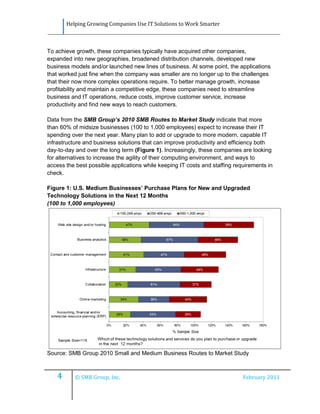 Helping Growing Companies Use IT Solutions to Work Smarter



To achieve growth, these companies typically have acquired other companies,
expanded into new geographies, broadened distribution channels, developed new
business models and/or launched new lines of business. At some point, the applications
that worked just fine when the company was smaller are no longer up to the challenges
that their now more complex operations require. To better manage growth, increase
profitability and maintain a competitive edge, these companies need to streamline
business and IT operations, reduce costs, improve customer service, increase
productivity and find new ways to reach customers.

Data from the SMB Group’s 2010 SMB Routes to Market Study indicate that more
than 60% of midsize businesses (100 to 1,000 employees) expect to increase their IT
spending over the next year. Many plan to add or upgrade to more modern, capable IT
infrastructure and business solutions that can improve productivity and efficiency both
day-to-day and over the long term (Figure 1). Increasingly, these companies are looking
for alternatives to increase the agility of their computing environment, and ways to
access the best possible applications while keeping IT costs and staffing requirements in
check.

Figure 1: U.S. Medium Businesses’ Purchase Plans for New and Upgraded
Technology Solutions in the Next 12 Months
(100 to 1,000 employees)




Source: SMB Group 2010 Small and Medium Business Routes to Market Study



    4      © SMB Group, Inc.                                                 February 2011
 