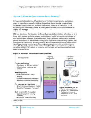 Helping Growing Companies Use IT Solutions to Work Smarter




SECTION 2: WHAT ARE SOLUTIONS FOR SMART BUSINESS?

In response to this dilemma, IT vendors have tried slimming enterprise applications
down to make them more affordable and digestible. More recently, vendors have
introduced infrastructure and business applications based on virtualization, cloud
computing and software appliance technologies to create solutions that are easier to
deploy and manage.

IBM has developed the Solutions for Smart Business platform to take advantage of all of
these technologies, and give growing businesses an easier on-ramp to more powerful
and sophisticated solutions. The Solutions for Smart Business platform knits together
proven applications, a web interface, integration capabilities, the operating system, self-
management autonomics, directory services, backup and other resources into a unified
offering (Figure 3). Instead of sourcing and integrating piece parts, customers get a
complete solution that’s easier to consume and manage, and can evolve as business
requirements change.

Figure 3: Solutions for Smart Business Overview




Source: IBM



    6      © SMB Group, Inc.                                                   February 2011
 