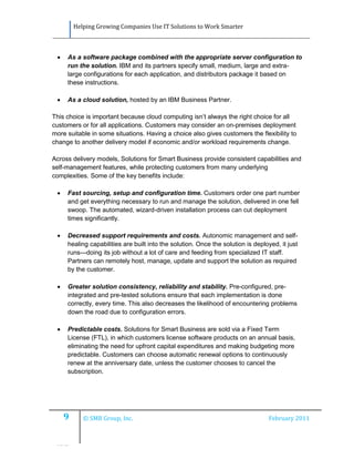 Helping Growing Companies Use IT Solutions to Work Smarter



    As a software package combined with the appropriate server configuration to
     run the solution. IBM and its partners specify small, medium, large and extra-
     large configurations for each application, and distributors package it based on
     these instructions.

    As a cloud solution, hosted by an IBM Business Partner.

This choice is important because cloud computing isn’t always the right choice for all
customers or for all applications. Customers may consider an on-premises deployment
more suitable in some situations. Having a choice also gives customers the flexibility to
change to another delivery model if economic and/or workload requirements change.

Across delivery models, Solutions for Smart Business provide consistent capabilities and
self-management features, while protecting customers from many underlying
complexities. Some of the key benefits include:

    Fast sourcing, setup and configuration time. Customers order one part number
     and get everything necessary to run and manage the solution, delivered in one fell
     swoop. The automated, wizard-driven installation process can cut deployment
     times significantly.

    Decreased support requirements and costs. Autonomic management and self-
     healing capabilities are built into the solution. Once the solution is deployed, it just
     runs—doing its job without a lot of care and feeding from specialized IT staff.
     Partners can remotely host, manage, update and support the solution as required
     by the customer.

    Greater solution consistency, reliability and stability. Pre-configured, pre-
     integrated and pre-tested solutions ensure that each implementation is done
     correctly, every time. This also decreases the likelihood of encountering problems
     down the road due to configuration errors.

    Predictable costs. Solutions for Smart Business are sold via a Fixed Term
     License (FTL), in which customers license software products on an annual basis,
     eliminating the need for upfront capital expenditures and making budgeting more
     predictable. Customers can choose automatic renewal options to continuously
     renew at the anniversary date, unless the customer chooses to cancel the
     subscription.




     9      © SMB Group, Inc.                                                    February 2011



 IIBIB
 
