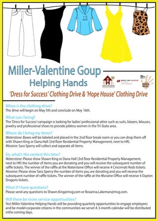 Miller-Valentine Goup 
Helping Hands 
‘Dress for Success’ Clothing Drive & ‘Hope House’ Clothing Drive 
When is the clothing drive? 
The drive will begin on May 5th and conclude on May 16th. 
What can I bring? 
The ‘Dress for Success’ campaign is looking for ladies’ professional attire such as suits, blazers, blouses, 
jewelry and professional shoes to provide jobless women in the Tri-State area. 
Where do I bring my items? 
Waterstone: Boxes will be labeled and placed in the 2nd oor break room or you can drop them o 
with Shawn King or Dana Hall (3rd oor Residential Property Management, next to HR). 
Moraine: Sara Sperry will collect and separate all items. 
So, what’s the contest this time? 
Waterstone: Please show Shawn King or Dana Hall (3rd oor Residential Property Management, 
next to HR) the number of items you are donating and you will receive the subsequent number of 
rae tickets. The winner of the rae at the Waterstone Oce will receive 4 Cincinnati Reds tickets. 
Moraine: Please show Sara Sperry the number of items you are donating and you will receive the 
subsequent number of rae tickets. The winner of the rae at the Moraine Oce will receive 4 Dayton 
Dragons tickets. 
What if I have questions? 
Please send any questions to Shawn.King@mvg.com or Rosanna.Lakeman@mvg.com. 
Will there be more service opportunities? 
Yes! Miller-Valentine Helping Hands will be providing quarterly opportunities to engage employees 
and be model corporate citizens in the communities we serve! A 3-month calendar will be distributed 
inthe coming days. 
