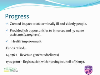 Progress
 Created impact to 26 terminally ill and elderly people.
 Provided job opportunities to 6 nurses and 35 nurse
assistants(caregivers).
 Health improvement.
Funds raised…
14,076 $ - Revenue generated(clients)
170$ grant - Registration with nursing council of Kenya.
 