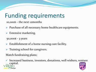 Funding requirements
10,000$ – the next 12months
 Purchase of all necessary home healthcare equipments.
 Extensive marketing.
50,000$ - 3 years
 Establishment of a home nursing care facility.
 Training school for caregivers.
Match fundraising plans;
 Increased business, investors, donations, well wishers, venture
capital.
 