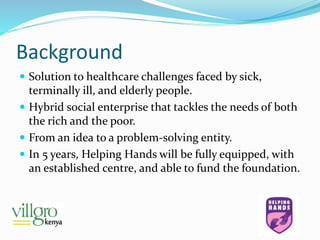 Background
 Solution to healthcare challenges faced by sick,
terminally ill, and elderly people.
 Hybrid social enterprise that tackles the needs of both
the rich and the poor.
 From an idea to a problem-solving entity.
 In 5 years, Helping Hands will be fully equipped, with
an established centre, and able to fund the foundation.
 