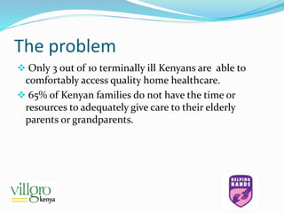 The problem
 Only 3 out of 10 terminally ill Kenyans are able to
comfortably access quality home healthcare.
 65% of Kenyan families do not have the time or
resources to adequately give care to their elderly
parents or grandparents.
 
