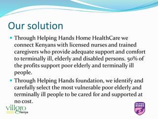 Our solution
 Through Helping Hands Home HealthCare we
connect Kenyans with licensed nurses and trained
caregivers who provide adequate support and comfort
to terminally ill, elderly and disabled persons. 50% of
the profits support poor elderly and terminally ill
people.
 Through Helping Hands foundation, we identify and
carefully select the most vulnerable poor elderly and
terminally ill people to be cared for and supported at
no cost.
 