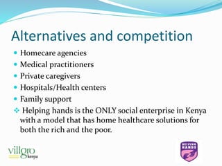 Alternatives and competition
 Homecare agencies
 Medical practitioners
 Private caregivers
 Hospitals/Health centers
 Family support
 Helping hands is the ONLY social enterprise in Kenya
with a model that has home healthcare solutions for
both the rich and the poor.
 