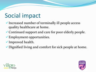 Social impact
Increased number of terminally ill people access
quality healthcare at home.
Continued support and care for poor elderly people.
Employment opportunities.
Improved health.
Dignified living and comfort for sick people at home.
 