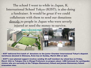 The school I went to while in Japan, K. International School Tokyo (KIST), is also doing a fundraiser. It would be great if we could collaborate with them to send our donations  directly  to people in Japan who were severly injured or need the money to survive.  - KIST delivered first batch of  donations to the Junior Chamber International Tokyo’s dispatch warehouse (located in Shinsuna, Koto-ku) on Sunday, March 20th at 3pm.  - KIST’s next planned support involves sending 20 staff members by school bus on Friday, March 25th to Takajou City in Miyagi Prefecture to prepare about 1,000 hotmeals for earthquake victims who are currently at the Takajou Elementary School and Jounan Elementary School evacuation sites.   http://www.kist.ed.jp/ 