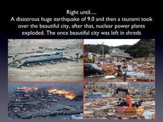 Right until..... A disastrous huge earthquake of 9.0 and then a tsunami took over the beautiful city, after that, nuclear power plants exploded. The once beautiful city was left in shreds 
