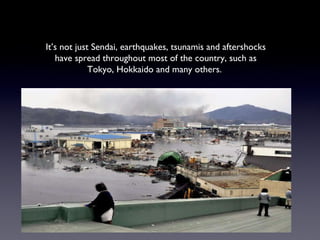 It’s not just Sendai, earthquakes, tsunamis and aftershocks have spread throughout most of the country, such as Tokyo, Hokkaido and many others.  