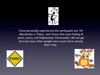 I have personally experienced this earthquake and 10+ aftershocks in Tokyo  and I know that exact feeling of panic, worry, and helplessness. Fortunately I did not get hurt but many other people were much more unlucky then I was.  