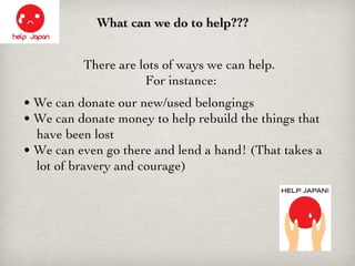 What can we do to help??? There are lots of ways we can help.  For instance: •  We can donate our new/used belongings •  We can donate money to help rebuild the things that    have been lost •  We can even go there and lend a hand! (That takes a    lot of bravery and courage) 