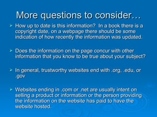 More questions to consider… How up to date is this information?  In a book there is a copyright date, on a webpage there should be some indication of how recently the information was updated. Does the information on the page concur with other information that you know to be true about your subject? In general, trustworthy websites end with .org, .edu, or .gov Websites ending in .com or .net are usually intent on selling a product or information or the person providing the information on the website has paid to have the website hosted. 