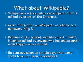 What about Wikipedia? Wikipedia is a free online encyclopedia that is edited by users of the Internet. Most information on Wikipedia is reliable but not everything is. Because it is a type of website called a “wiki”, it can be edited by anyone who has an account, including you or your child. Be cautious when an article says that some facts have not been checked yet. 
