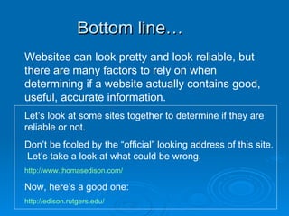 Bottom line… Websites can look pretty and look reliable, but there are many factors to rely on when determining if a website actually contains good, useful, accurate information. Let’s look at some sites together to determine if they are reliable or not. Don’t be fooled by the “official” looking address of this site.  Let’s take a look at what could be wrong. http://www.thomasedison.com/ Now, here’s a good one: http://edison.rutgers.edu/ 