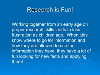 Research is Fun! Working together from an early age on proper research skills leads to less frustration as children age.  When kids know where to go for information and how they are allowed to use the information they have, they have a lot of fun looking for new facts and applying them! 