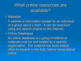 What online resources are available? Websites A website is information posted by an individual or a group about a topic.  It can be searched using any search engine on the Internet. Online Databases An online database is a group of reference materials paid for and hosted by a specific organization.  The material has been edited, often by experts in the field, before being placed online. 