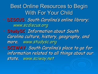 Best Online Resources to Begin With For Your Child DISCUS :  South Carolina’s online library;  www.scdiscus.org StudySC :  Information about South Carolina culture, history, geography, and more.  www.studysc.org   SCIWAY :  South Carolina’s place to go for information related to all things about our state.  www.sciway.net 