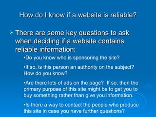 How do I know if a website is reliable? There are some key questions to ask when deciding if a website contains reliable information: Do you know who is sponsoring the site? If so, is this person an authority on the subject?  How do you know? Are there lots of ads on the page?  If so, then the primary purpose of this site might be to get you to buy something rather than give you information. Is there a way to contact the people who produce this site in case you have further questions? 