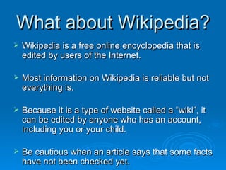 What about Wikipedia? Wikipedia is a free online encyclopedia that is edited by users of the Internet. Most information on Wikipedia is reliable but not everything is. Because it is a type of website called a “wiki”, it can be edited by anyone who has an account, including you or your child. Be cautious when an article says that some facts have not been checked yet. 