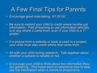 A Few Final Tips for Parents Encourage good note-taking,  not copying . Be sure to remind your child to credit where he/she got information.  Part of learning to use information ethically is to say where it came from, even if your child is a 1 st  grader. If a picture from a website or book is used in a project, your child must also credit where that came from. Sit with your child during research.  Talk together about whether a website is reliable or not.  Encourage your child to think about the information they are gathering.  This helps them to determine how to best use the information when it comes to project time. 