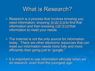 What is Research? Research is a process that involves knowing you need information, knowing  where to go  to find that information and then knowing  how to use  that information to meet your needs. The Internet is not the only source for information today.  There are other electronic resources that can meet our information needs more fully and more efficiently than going just to “google.” It is important to use information ethically when we do research, even from the youngest age. 