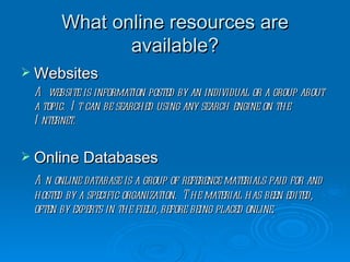 What online resources are available? Websites A website is information posted by an individual or a group about a topic.  It can be searched using any search engine on the Internet. Online Databases An online database is a group of reference materials paid for and hosted by a specific organization.  The material has been edited, often by experts in the field, before being placed online.  