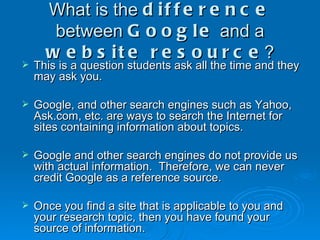 What is the  difference  between  Google  and a  website resource ? This is a question students ask all the time and they may ask you. Google, and other search engines such as Yahoo, Ask.com, etc. are ways to search the Internet for sites containing information about topics. Google and other search engines do not provide us with actual information.  Therefore, we can never credit Google as a reference source. Once you find a site that is applicable to you and your research topic, then you have found your source of information. 