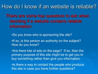 How do I know if an website is reliable? There are some key questions to ask when deciding if a website contains reliable information: Do you know who is sponsoring the site? If so, is this person an authority on the subject?  How do you know? Are there lots of ads on the page?  If so, then the primary purpose of this site might be to get you to buy something rather than give you information. Is there a way to contact the people who produce this site in case you have further questions? 