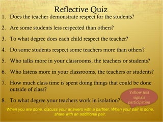 Reflective Quiz
1. Does the teacher demonstrate respect for the students?

2. Are some students less respected than others?

3. To what degree does each child respect the teacher?

4. Do some students respect some teachers more than others?

5. Who talks more in your classrooms, the teachers or students?

6. Who listens more in your classrooms, the teachers or students?

7. How much class time is spent doing things that could be done
   outside of class?                                  Yellow text
                                                                      signals
8. To what degree your teachers work in isolation?                 participation
  When you are done, discuss your answers with a partner. When your pair is done,
                          share with an additional pair.
 