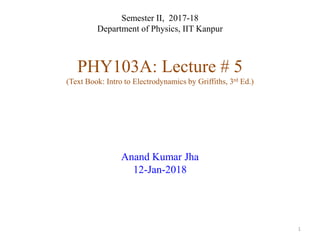 Semester II, 2017-18
Department of Physics, IIT Kanpur
PHY103A: Lecture # 5
(Text Book: Intro to Electrodynamics by Griffiths, 3rd Ed.)
Anand Kumar Jha
12-Jan-2018
1
 