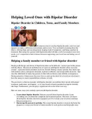 Helping Loved Ones with Bipolar Disorder
Bipolar Disorder in Children, Teens, and Family Members
Share:
If someone close to you has bipolar disorder, your love and
support can make a difference in treatment and recovery. You can help by learning about the
illness, offering hope and encouragement, keeping track of symptoms, and being a partner in
treatment. But caring for a person with bipolar disorder will take a toll if you neglect your own
needs, so it’s important to find a balance between supporting your loved one and taking care of
yourself.
Helping a family member or friend with bipolar disorder
Dealing with the ups and downs of bipolar disorder can be difficult—and not just for the person
with the illness. The moods and behaviors of a person with bipolar disorder affect everyone
around—especially family members and close friends. During a manic episode, they must cope
with reckless antics, outrageous demands, explosive outbursts, and irresponsible decisions. And
once the whirlwind of mania has passed, it often falls on them to deal with the consequences.
During episodes of depression, they may have to pick up the slack for a loved one who doesn’t
have the energy to meet responsibilities at home or work.
The good news is that most people with bipolar disorder can stabilize their moods with proper
treatment, medication, and support—so if your friend or family member has bipolar disorder,
take hope. Furthermore, you can play a significant role in his or her recovery.
Here are some ways you can help a person with bipolar disorder:
Learn about bipolar disorder. Educate yourself about bipolar disorder. Learn
everything you can about the symptoms and treatment options. The more you know
about bipolar disorder, the better equipped you’ll be to help your loved one and keep
things in perspective.
Encourage the person to get help. The sooner bipolar disorder is treated, the better the
prognosis, so urge your friend or family member to seek professional help right away.
 