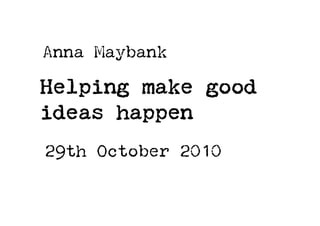 Helping make good
ideas happen
Anna Maybank
29th October 2010
 