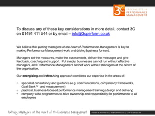 Copyright 3C Associates Ltd | info@3cperform.co.uk | T: +44 (0) 1491 411 544
To discuss any of these key considerations in more detail, contact 3C
on 01491 411 544 or by email – info@3cperform.co.uk
We believe that putting managers at the heart of Performance Management is key to
making Performance Management work and driving business forward.
Managers set the measures, make the assessments, deliver the messages and give
feedback, coaching and support. Put simply, businesses cannot run without effective
managers, and Performance Management cannot work without managers at the centre of
the organisation.
Our energising and refreshing approach combines our expertise in the areas of:
• specialist consultancy and guidance (e.g. communications, competency frameworks,
Goal Bank™ and measurement)
• practical, business-focused performance management training (design and delivery)
• company-wide programmes to drive ownership and responsibility for performance to all
employees
 