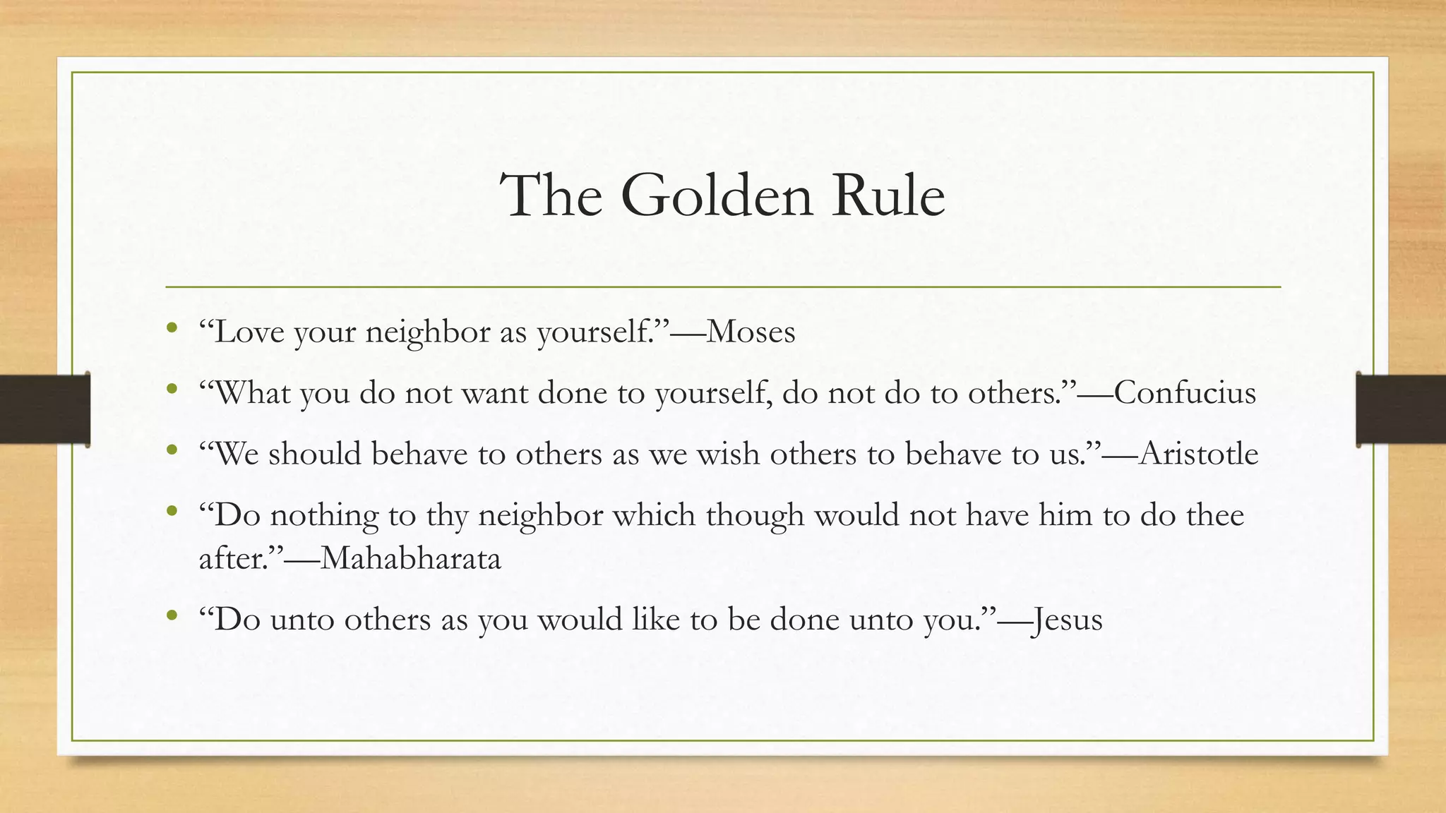 The Golden Rule
• “Love your neighbor as yourself.”—Moses
• “What you do not want done to yourself, do not do to others.”—Confucius
• “We should behave to others as we wish others to behave to us.”—Aristotle
• “Do nothing to thy neighbor which though would not have him to do thee
after.”—Mahabharata
• “Do unto others as you would like to be done unto you.”—Jesus
 