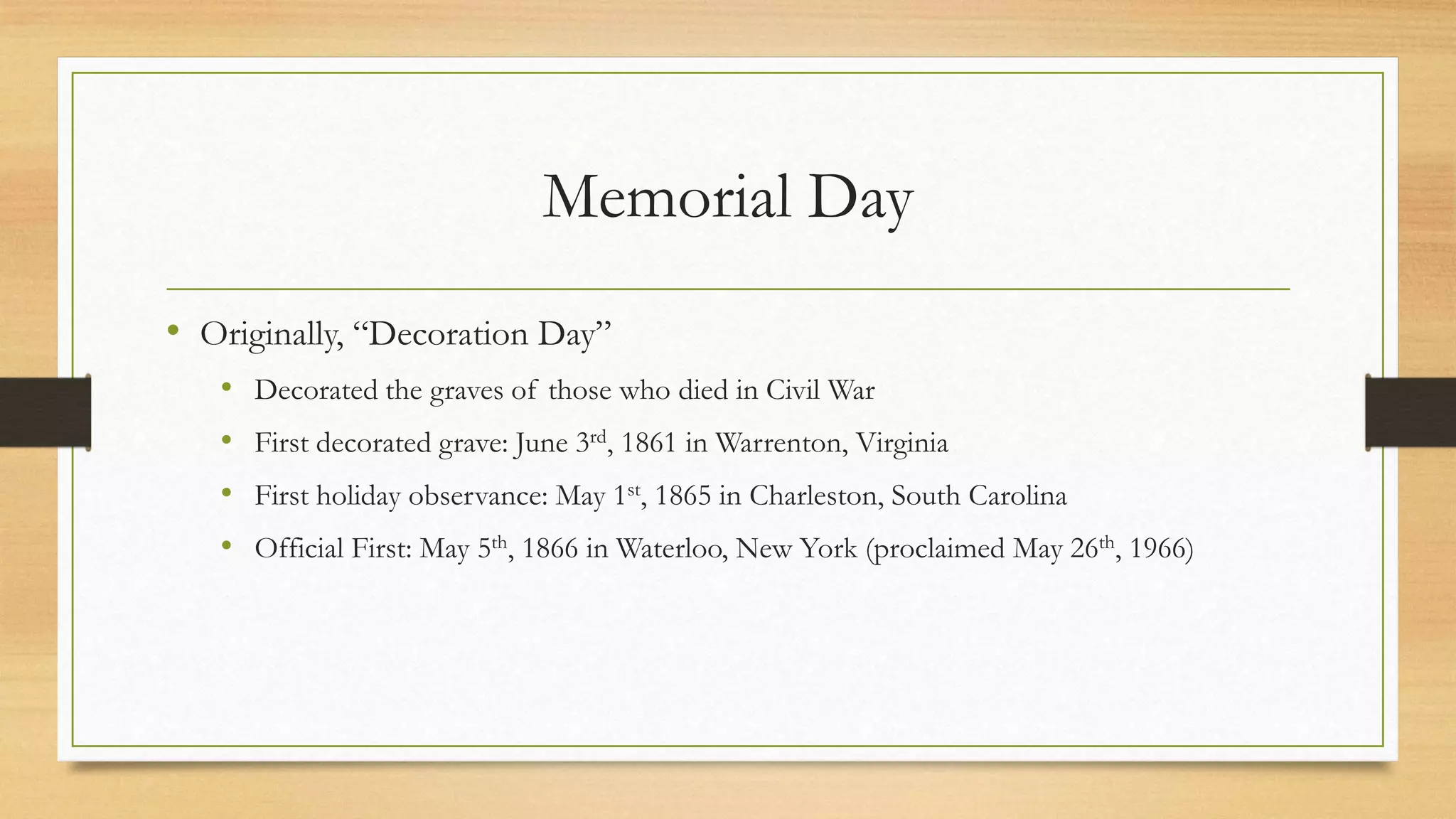Memorial Day
• Originally, “Decoration Day”
• Decorated the graves of those who died in Civil War
• First decorated grave: June 3rd, 1861 in Warrenton, Virginia
• First holiday observance: May 1st, 1865 in Charleston, South Carolina
• Official First: May 5th, 1866 in Waterloo, New York (proclaimed May 26th, 1966)
 