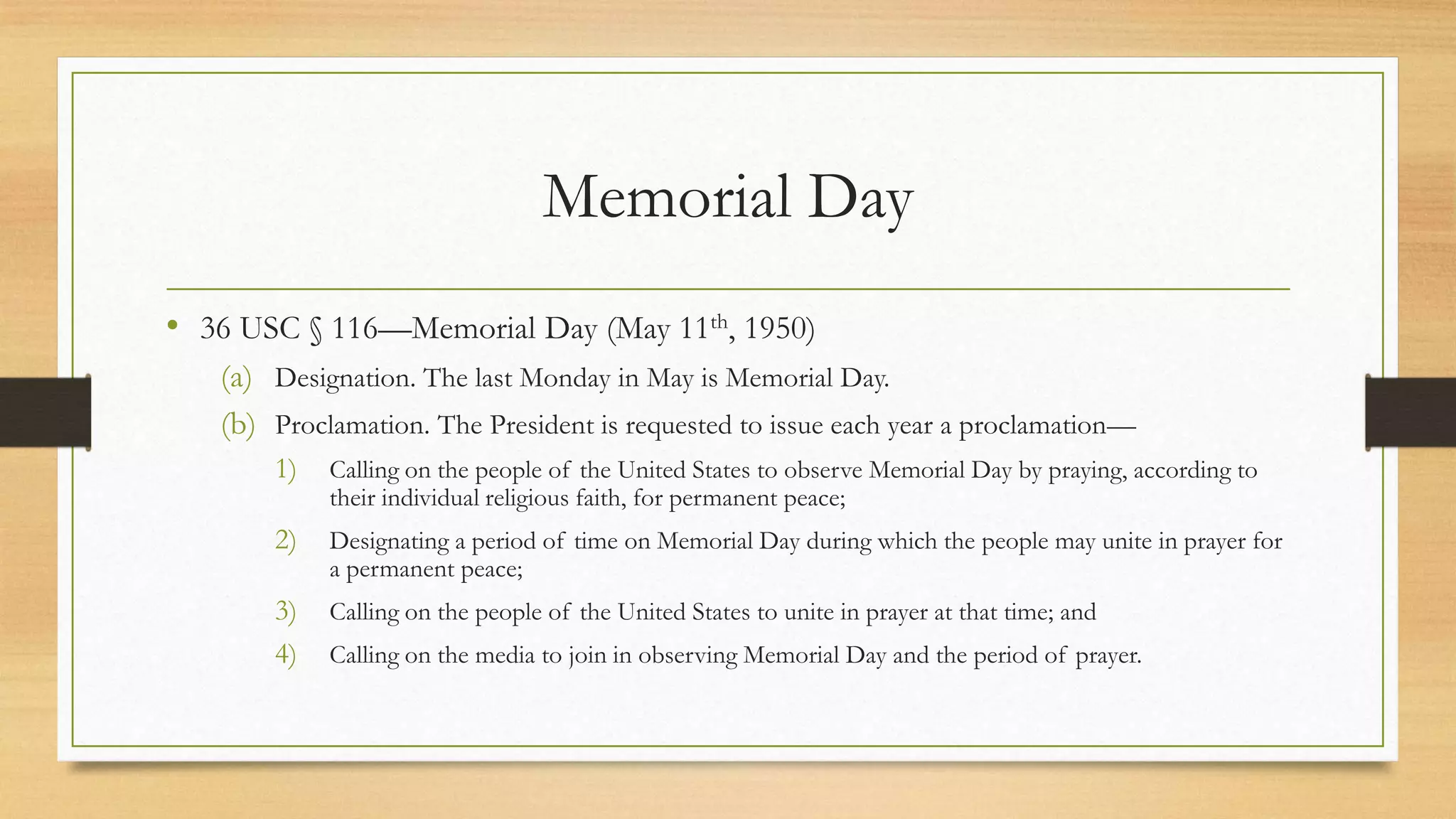 Memorial Day
• 36 USC § 116—Memorial Day (May 11th, 1950)
(a) Designation. The last Monday in May is Memorial Day.
(b) Proclamation. The President is requested to issue each year a proclamation—
1) Calling on the people of the United States to observe Memorial Day by praying, according to
their individual religious faith, for permanent peace;
2) Designating a period of time on Memorial Day during which the people may unite in prayer for
a permanent peace;
3) Calling on the people of the United States to unite in prayer at that time; and
4) Calling on the media to join in observing Memorial Day and the period of prayer.
 