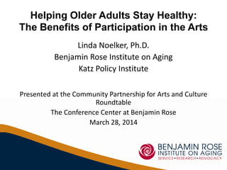 Helping Older Adults Stay Healthy:
The Benefits of Participation in the Arts
Linda Noelker, Ph.D.
Benjamin Rose Institute on Aging
Katz Policy Institute
Presented at the Community Partnership for Arts and Culture
Roundtable
The Conference Center at Benjamin Rose
March 28, 2014
 
