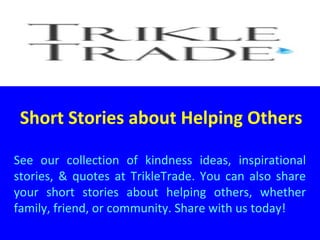 Short Stories about Helping Others
See our collection of kindness ideas, inspirational
stories, & quotes at TrikleTrade. You can also share
your short stories about helping others, whether
family, friend, or community. Share with us today!
 