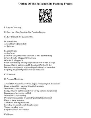 Outline Of The Sustainability Planning Process
I. Program Summary
II. Overview of the Sustainability Planning Process
III. Key Elements for Sustainability
IV. Acton Plans
Action Plan #1: [Immediate]
A. Rationale
B. Action Steps
Action Steps
(How will you get to where you want to be?) Responsibility
(Who will make it happen?) Timeframe
(When will it happen?)
Green sustainability training Organization wide Within 90 days
Energy efficient technologies IT department Within 90 days
Document management program Organization wide Immediate
Recycling program Organization wide Immediate
C. Resources
D. Progress Monitoring
Action Steps Accomplished What helped you accomplish this action?
Green sustainability training Scheduled seminars
Website and video training
Energy efficient technologies Power saving features implemented
Energy compliant option enabled
Website and video training
Document management program Digital implementation of
Copiers, faxes, scanners
Authorized printing procedures
Recycling program Recycle bin placement
Various recycling items
Recycle contracts with vendors
Challenges:
 